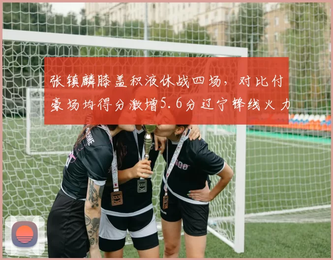 张镇麟膝盖积液休战四场，对比付豪场均得分激增5.6分辽宁锋线火力意外补强