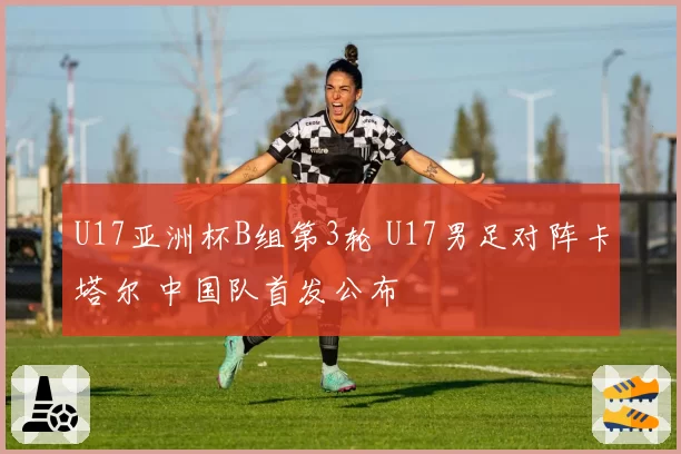 U17亚洲杯B组第3轮 U17男足对阵卡塔尔 中国队首发公布