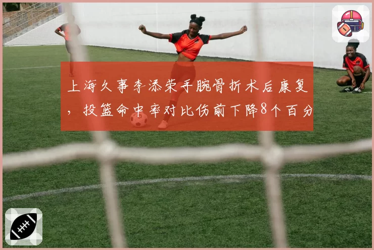 上海久事李添荣手腕骨折术后康复，投篮命中率对比伤前下降8个百分点