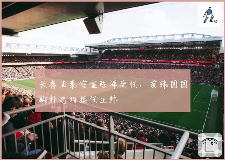 长春亚泰官宣陈洋离任，前韩国国脚朴忠均接任主帅