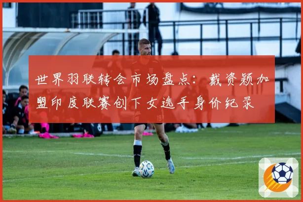 世界羽联转会市场盘点：戴资颖加盟印度联赛创下女选手身价纪录
