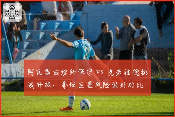 阿瓦雷兹续约保守 vs 克劳福德挑战升级，拳坛巨星风险偏好对比