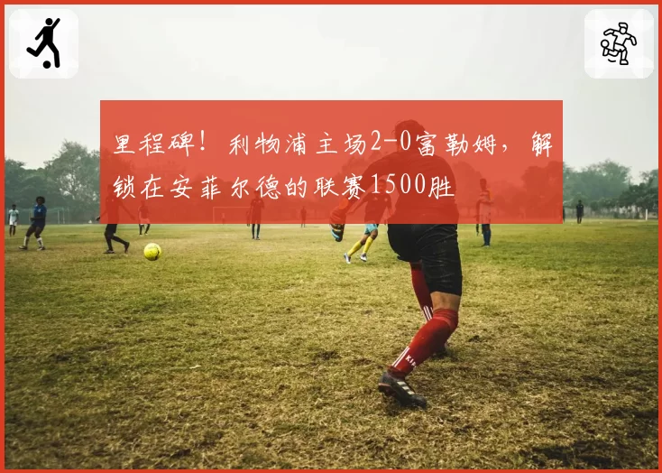 里程碑！利物浦主场2-0富勒姆，解锁在安菲尔德的联赛1500胜