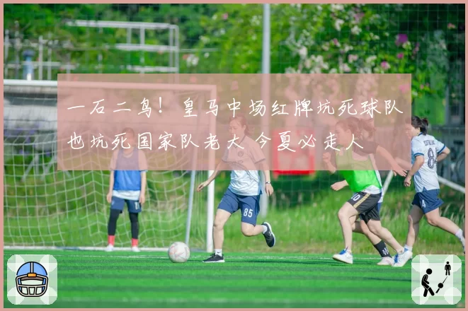 一石二鸟！皇马中场红牌坑死球队也坑死国家队老大 今夏必走人