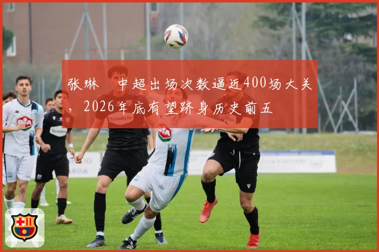 张琳芃中超出场次数逼近400场大关,2026年底有望跻身历史前五