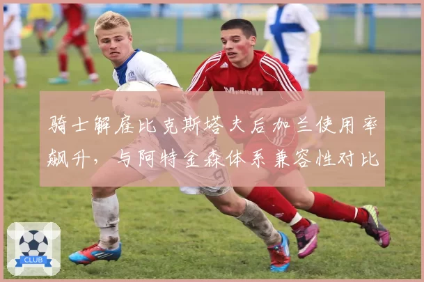 骑士解雇比克斯塔夫后加兰使用率飙升，与阿特金森体系兼容性对比旧帅更优