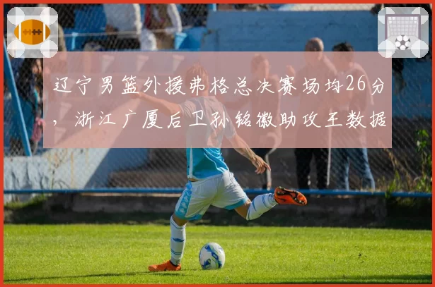 辽宁男篮外援弗格总决赛场均26分，浙江广厦后卫孙铭徽助攻王数据全面对比