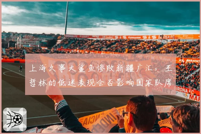 上海久事大鲨鱼惨败新疆广汇,王哲林的低迷表现会否影响国家队席位?